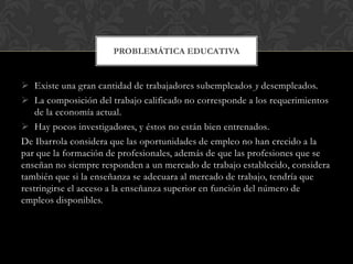PROBLEMÁTICA EDUCATIVA

 Existe una gran cantidad de trabajadores subempleados y desempleados.
 La composición del trabajo calificado no corresponde a los requerimientos
de la economía actual.
 Hay pocos investigadores, y éstos no están bien entrenados.
De Ibarrola considera que las oportunidades de empleo no han crecido a la
par que la formación de profesionales, además de que las profesiones que se
enseñan no siempre responden a un mercado de trabajo establecido, considera
también que si la enseñanza se adecuara al mercado de trabajo, tendría que
restringirse el acceso a la enseñanza superior en función del número de
empleos disponibles.

 