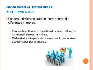 PROBLEMAS AL DETERMINAR
REQUERIMIENTOS
 Los requerimientos pueden interpretarse de
diferentes maneras:
 El analista entiende y especifica de manera diferente
los requerimientos del cliente.
 El diseñador interpreta de otra manera los requisitos
especificados por el analista.
 