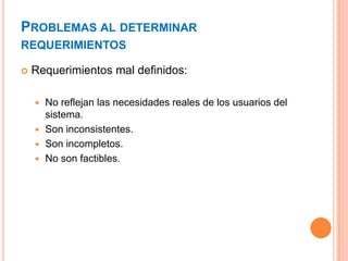 PROBLEMAS AL DETERMINAR
REQUERIMIENTOS
 Requerimientos mal definidos:
 No reflejan las necesidades reales de los usuarios del
sistema.
 Son inconsistentes.
 Son incompletos.
 No son factibles.
 