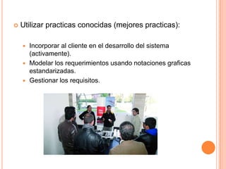  Utilizar practicas conocidas (mejores practicas):
 Incorporar al cliente en el desarrollo del sistema
(activamente).
 Modelar los requerimientos usando notaciones graficas
estandarizadas.
 Gestionar los requisitos.
 