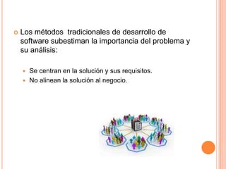  Los métodos tradicionales de desarrollo de
software subestiman la importancia del problema y
su análisis:
 Se centran en la solución y sus requisitos.
 No alinean la solución al negocio.
 