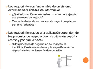  Los requerimientos funcionales de un sistema
expresan necesidades de información:
 ¿Qué información requieren los usuarios para ejecutar
sus procesos de negocio?
 Que actividades de un proceso de negocio requieren
ser automatizados?
 Los requerimientos de una aplicación dependen de
los procesos de negocio que la aplicación soporta
(como y por que lo hace)
 Si los procesos de negocio no se conocen, la
identificación de necesidades y la especificación de
requerimientos no tienen fundamentación.
 