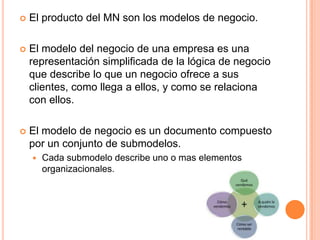  El producto del MN son los modelos de negocio.
 El modelo del negocio de una empresa es una
representación simplificada de la lógica de negocio
que describe lo que un negocio ofrece a sus
clientes, como llega a ellos, y como se relaciona
con ellos.
 El modelo de negocio es un documento compuesto
por un conjunto de submodelos.
 Cada submodelo describe uno o mas elementos
organizacionales.
 