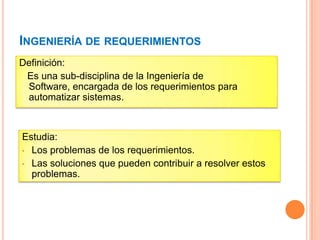 INGENIERÍA DE REQUERIMIENTOS
Definición:
Es una sub-disciplina de la Ingeniería de
Software, encargada de los requerimientos para
automatizar sistemas.
Estudia:
• Los problemas de los requerimientos.
• Las soluciones que pueden contribuir a resolver estos
problemas.
 