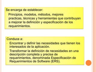 Se encarga de establecer:
Principios, modelos, métodos, mejores
practicas, técnicas y herramientas que contribuyan
a mejorar la definición y especificación de los
requerimientos.
Conduce a:
• Encontrar y definir las necesidades que tienen los
interesados de la aplicación.
• Transformar la definición de necesidades en una
descripción completa y precisa de
requerimientos, denominada Especificación de
Requerimientos de Software (ERS).
 