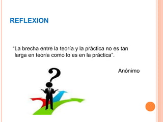 REFLEXION
“La brecha entre la teoría y la práctica no es tan
larga en teoría como lo es en la práctica”.
Anónimo
 