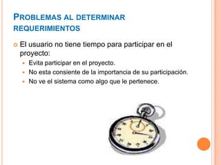 PROBLEMAS AL DETERMINAR
REQUERIMIENTOS
 El usuario no tiene tiempo para participar en el
proyecto:
 Evita participar en el proyecto.
 No esta consiente de la importancia de su participación.
 No ve el sistema como algo que le pertenece.
 