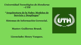 Universidad Tecnológica de Honduras
–UTH
“Arquitectura de la Nube: Modelos de
Servicio y Despliegue”
Sistemas de Información Gerencial.
Master: Guillermo Brand.
Licenciado: Henry Vasquez.
 