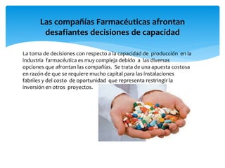 Las compañías Farmacéuticas afrontan
desafiantes decisiones de capacidad
La toma de decisiones con respecto a la capacidad de producción en la
industria farmacéutica es muy compleja debido a las diversas
opciones que afrontan las compañías. Se trata de una apuesta costosa
en razón de que se requiere mucho capital para las instalaciones
fabriles y del costo de oportunidad que representa restringir la
inversión en otros proyectos.
 