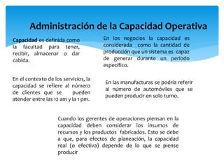 Administración de la Capacidad Operativa
Capacidad es definida como
la facultad para tener,
recibir, almacenar o dar
cabida.
En los negocios la capacidad es
considerada como la cantidad de
producción que un sistema es capaz
de generar durante un periodo
específico.
En el contexto de los servicios, la
capacidad se refiere al número
de clientes que se pueden
atender entre las 12 am y la 1 pm.
En las manufacturas se podría referir
al número de automóviles que se
pueden producir en solo turno.
Cuando los gerentes de operaciones piensan en la
capacidad deben considerar los insumos de
recursos y los productos fabricados. Esto se debe
a que, para efectos de planeación, la capacidad
real (o efectiva) depende de lo que se piense
producir
 