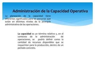 Administración de la Capacidad Operativa
La planeación de la capacidad tiene
diferentes significados para las personas que
están en distintos niveles de la jerarquía
administrativa de las operaciones.
La capacidad es un término relativo y, en el
contexto de la administración de
operaciones, se podría definir como la
cantidad de recursos disponibles que se
requerirían para la producción, dentro de un
periodo concreto.
 