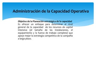 Administración de la Capacidad Operativa
Objetivo de la Planeación estratégica de la capacidad
Es ofrecer un enfoque para determinar el nivel
general de la capacidad de los recursos de capital
intensivo (el tamaño de las instalaciones, el
equipamiento y la fuerza de trabajo completa) que
apoye mejor la estrategia competitiva de la compañía
a largo plazo.
 