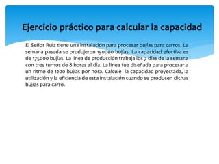 Ejercicio práctico para calcular la capacidad
El Señor Ruiz tiene una instalación para procesar bujías para carros. La
semana pasada se produjeron 150000 bujías. La capacidad efectiva es
de 175000 bujías. La línea de producción trabaja los 7 días de la semana
con tres turnos de 8 horas al día. La línea fue diseñada para procesar a
un ritmo de 1200 bujías por hora. Calcule la capacidad proyectada, la
utilización y la eficiencia de esta instalación cuando se producen dichas
bujías para carro.
 