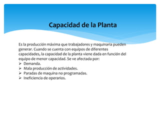 Capacidad de la Planta
Es la producción máxima que trabajadores y maquinaria pueden
generar. Cuando se cuenta con equipos de diferentes
capacidades, la capacidad de la planta viene dada en función del
equipo de menor capacidad. Se ve afectada por:
 Demanda.
 Mala producción de actividades.
 Paradas de maquina no programadas.
 Ineficiencia de operarios.
 