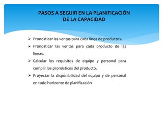 PASOS A SEGUIR EN LA PLANIFICACIÓN
DE LA CAPACIDAD
 Pronosticar las ventas para cada línea de productos.
 Pronosticar las ventas para cada producto de las
líneas.
 Calcular los requisitos de equipo y personal para
cumplir los pronósticos del producto.
 Proyectar la disponibilidad del equipo y de personal
en todo horizonte de planificación
 