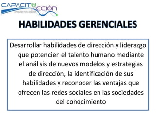 Desarrollar habilidades de dirección y liderazgo
que potencien el talento humano mediante
el análisis de nuevos modelos y estrategias
de dirección, la identificación de sus
habilidades y reconocer las ventajas que
ofrecen las redes sociales en las sociedades
del conocimiento
 
