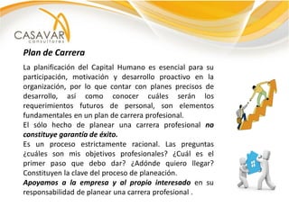 Plan de Carrera
La planificación del Capital Humano es esencial para su
participación, motivación y desarrollo proactivo en la
organización, por lo que contar con planes precisos de
desarrollo, así como conocer cuáles serán los
requerimientos futuros de personal, son elementos
fundamentales en un plan de carrera profesional.
El sólo hecho de planear una carrera profesional no
constituye garantía de éxito.
Es un proceso estrictamente racional. Las preguntas
¿cuáles son mis objetivos profesionales? ¿Cuál es el
primer paso que debo dar? ¿Adónde quiero llegar?
Constituyen la clave del proceso de planeación.
Apoyamos a la empresa y al propio interesado en su
responsabilidad de planear una carrera profesional .
 