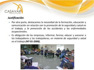Justificación
   Por otra parte, destacamos la necesidad de la formación, educación y
    comunicación en relación con la promoción de la seguridad y salud en
    el trabajo, y la prevención de los accidentes y las enfermedades
    ocupacionales.
   Es obligación de las empresas, informar, formar, educar y asesorar a
    los trabajadores y las trabajadoras, en materia de seguridad y salud
    en el trabajo (NT-01-2008).
 