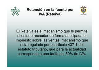 Retención en la fuente porp
IVA (Reteiva)
El Reteiva es el mecanismo que le permite
al estado recaudar de forma anticipada elal estado recaudar de forma anticipada el
Impuesto sobre las ventas, mecanismo que
esta regulado por el artículo 437-1 del
estatuto tributario, que para la actualidad, q p
corresponde a una tarifa del 50% de IVA.
 