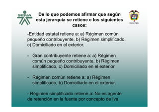 De lo que podemos afirmar que según
esta jerarquía se retiene e los siguientes
casos:
-Entidad estatal retiene a: a) Régimen común
pequeño contribuyente, b) Régimen simplificado,
) D i ili d l t ic) Domiciliado en el exterior.
- Gran contribuyente retiene a: a) Régimen- Gran contribuyente retiene a: a) Régimen
común pequeño contribuyente, b) Régimen
simplificado, c) Domiciliado en el exteriorp )
- Régimen común retiene a: a) Régimen
i lifi d b) D i ili d l t isimplificado, b) Domiciliado en el exterior.
- Régimen simplificado retiene a: No es agenteRégimen simplificado retiene a: No es agente
de retención en la fuente por concepto de Iva.
 