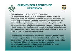QUIENES SON AGENTES DE
RETENCIONRETENCION
Sobre el respecto el artículo 368 ET contempla:Sobre el respecto el artículo 368 ET contempla:
“Son agentes de retención o de percepción, las entidades de
derecho público, los fondos de inversión, los fondos de valores, los
fondos de pensiones de jubilación e invalidez los consorcios lasfondos de pensiones de jubilación e invalidez, los consorcios, las
comunidades organizadas, las uniones temporales y las demás
personas naturales o jurídicas, sucesiones ilíquidas y sociedades de
h h f i i t t ihecho, que por sus funciones intervengan en actos u operaciones en
los cuales deben, por expresa disposición legal, efectuar la retención
o percepción del tributo correspondiente”.
Como bien se puede concluir de la norma transcrita, toda Persona
jurídica es agente de retención. Respecto a la Persona natural, estaj g p ,
es agente de retención solo si cumple las condiciones establecidas
en el artículo 368-2: Ser comerciantes y que en el año
inmediatamente anterior tuvieren un patrimonio bruto o unosinmediatamente anterior tuvieren un patrimonio bruto o unos
ingresos brutos superiores a 30.000 UVT
 