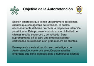 Objetivo de la Autorretenciónj
Existen empresas que tienen un sinnúmero de clientes,
clientes que son agentes de retención lo cualesclientes que son agentes de retención, lo cuales
necesariamente deberán practicar la respectiva retención
y certificarla. Este proceso, cuando existen infinidad de
clientes resulta engorroso y complicado. Será
supremamente difícil para una empresa solicitar
certificados de retención a un gran número de clientescertificados de retención a un gran número de clientes.
En respuesta a esta situación, se creó la figura deEn respuesta a esta situación, se creó la figura de
Autorretención, como una solución para aquellas
empresas que tiene ingresos altos o numerosos clientes
 