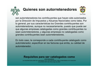 Quienes son autorretenedores
son autorretenedores los contribuyentes que hayan sido autorizadosy q y
por la Dirección de Impuestos y Aduanas Nacionales como tales. Por
lo general, por sus características los Grandes contribuyentes son
autorretenedores aunque no necesariamente puesto que puede serautorretenedores, aunque no necesariamente, puesto que puede ser
que algunas empresas catalogadas como grandes contribuyentes no
sean autorretenedores, y algunas empresas no catalogadas como
grandes contribuyentes sean autorretenedoresgrandes contribuyentes sean autorretenedores.
En todo caso, le corresponde a cada contribuyente catalogado como
t t d ifi l f t it lid d dautorretenedor, especificar en las facturas que emita, su calidad de
autorretenedor.
Requisitos para ser catalogados comoq p g
autorretenedores
Los requisitos para poder ser catalogados como autorretenedores, están contemplados en la resolución
de la DIAN 04074 del 25 de mayo de 2005
 