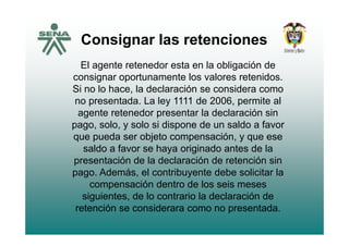 Consignar las retencionesConsignar las retenciones
El agente retenedor esta en la obligación deEl agente retenedor esta en la obligación de
consignar oportunamente los valores retenidos.
Si no lo hace, la declaración se considera como
no presentada. La ley 1111 de 2006, permite al
agente retenedor presentar la declaración sin
pago solo y solo si dispone de un saldo a favorpago, solo, y solo si dispone de un saldo a favor
que pueda ser objeto compensación, y que ese
saldo a favor se haya originado antes de lasaldo a favor se haya originado antes de la
presentación de la declaración de retención sin
pago. Además, el contribuyente debe solicitar la
compensación dentro de los seis meses
siguientes, de lo contrario la declaración de
retención se considerara como no presentadaretención se considerara como no presentada.
 