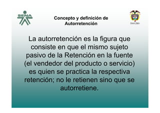 Concepto y definición deConcepto y definición de
Autorretención
La autorretención es la figura que
consiste en que el mismo sujeto
pasivo de la Retención en la fuentepasivo de la Retención en la fuente
(el vendedor del producto o servicio)
i ti l ties quien se practica la respectiva
retención; no le retienen sino que see e c ó ; o e e e e s o que se
autorretiene.
 