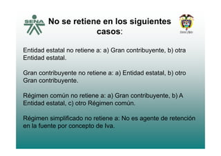 No se retiene en los siguientesg
casos:
Entidad estatal no retiene a: a) Gran contribuyente, b) otra
Entidad estatal.
Gran contribuyente no retiene a: a) Entidad estatal, b) otro
GGran contribuyente.
Régimen común no retiene a: a) Gran contribuyente b) ARégimen común no retiene a: a) Gran contribuyente, b) A
Entidad estatal, c) otro Régimen común.
Régimen simplificado no retiene a: No es agente de retención
en la fuente por concepto de Iva.
 