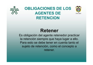 OBLIGACIONES DE LOS
AGENTES DE
RETENCIONRETENCION
Retener
Es obligación del agente retenedor practicar
la retención siempre que haya lugar a ello.la retención siempre que haya lugar a ello.
Para esto se debe tener en cuenta tanto el
sujeto de retención, como el concepto asujeto de retención, como el concepto a
retener.
 