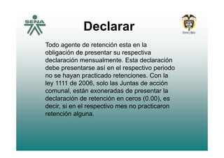 Declarar
T d t d t ió t l
Declarar
Todo agente de retención esta en la
obligación de presentar su respectiva
declaración mensualmente Esta declaracióndeclaración mensualmente. Esta declaración
debe presentarse así en el respectivo periodo
no se hayan practicado retenciones. Con la
ley 1111 de 2006, solo las Juntas de acción
comunal, están exoneradas de presentar la
d l ió d t ió (0 00)declaración de retención en ceros (0.00), es
decir, si en el respectivo mes no practicaron
retención algunaretención alguna.
 