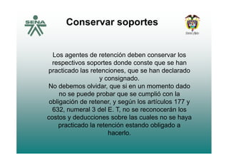 Conservar soportesp
Los agentes de retención deben conservar los
respectivos soportes donde conste que se hanrespectivos soportes donde conste que se han
practicado las retenciones, que se han declarado
y consignado.y co s g ado
No debemos olvidar, que si en un momento dado
no se puede probar que se cumplió con la
obligación de retener, y según los artículos 177 y
632, numeral 3 del E. T, no se reconocerán los
costos y deducciones sobre las cuales no se hayacostos y deducciones sobre las cuales no se haya
practicado la retención estando obligado a
hacerlo.
 