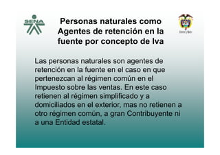 Personas naturales como
Agentes de retención en la
fuente por concepto de Ivafuente por concepto de Iva
Las personas naturales son agentes deLas personas naturales son agentes de
retención en la fuente en el caso en que
pertenezcan al régimen común en elpertenezcan al régimen común en el
Impuesto sobre las ventas. En este caso
retienen al régimen simplificado y aretienen al régimen simplificado y a
domiciliados en el exterior, mas no retienen a
otro régimen común a gran Contribuyente niotro régimen común, a gran Contribuyente ni
a una Entidad estatal.
 