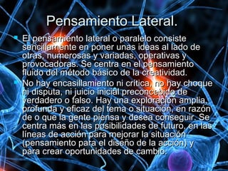 Pensamiento Lateral.Pensamiento Lateral.
 El pensamiento lateral o paralelo consisteEl pensamiento lateral o paralelo consiste
sencillamente en poner unas ideas al lado desencillamente en poner unas ideas al lado de
otras, numerosas y variadas, operativas yotras, numerosas y variadas, operativas y
provocadoras. Se centra en el pensamientoprovocadoras. Se centra en el pensamiento
fluido del método básico de la creatividad.fluido del método básico de la creatividad.
 No hay encasillamiento ni crítica, no hay choqueNo hay encasillamiento ni crítica, no hay choque
ni disputa, ni juicio inicial preconcebido deni disputa, ni juicio inicial preconcebido de
verdadero o falso. Hay una exploración amplia,verdadero o falso. Hay una exploración amplia,
profunda y eficaz del tema o situación, en razónprofunda y eficaz del tema o situación, en razón
de o que la gente piensa y desea conseguir. Sede o que la gente piensa y desea conseguir. Se
centra más en las posibilidades de futuro, en lascentra más en las posibilidades de futuro, en las
líneas de acción para mejorar la situaciónlíneas de acción para mejorar la situación
(pensamiento para el diseño de la acción) y(pensamiento para el diseño de la acción) y
para crear oportunidades de cambio.para crear oportunidades de cambio.
 