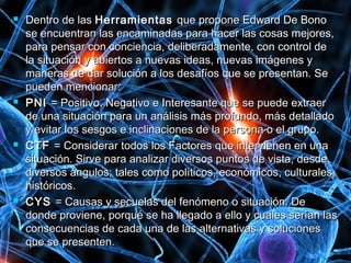  Dentro de lasDentro de las HerramientasHerramientas que propone Edward De Bonoque propone Edward De Bono
se encuentran las encaminadas para hacer las cosas mejores,se encuentran las encaminadas para hacer las cosas mejores,
para pensar con conciencia, deliberadamente, con control depara pensar con conciencia, deliberadamente, con control de
la situación y abiertos a nuevas ideas, nuevas imágenes yla situación y abiertos a nuevas ideas, nuevas imágenes y
maneras de dar solución a los desafíos que se presentan. Semaneras de dar solución a los desafíos que se presentan. Se
pueden mencionar:pueden mencionar:
 PNIPNI = Positivo, Negativo e Interesante que se puede extraer= Positivo, Negativo e Interesante que se puede extraer
de una situación para un análisis más profundo, más detalladode una situación para un análisis más profundo, más detallado
y evitar los sesgos e inclinaciones de la persona o el grupo.y evitar los sesgos e inclinaciones de la persona o el grupo.
 CTFCTF = Considerar todos los Factores que intervienen en una= Considerar todos los Factores que intervienen en una
situación. Sirve para analizar diversos puntos de vista, desdesituación. Sirve para analizar diversos puntos de vista, desde
diversos ángulos; tales como políticos, económicos, culturales,diversos ángulos; tales como políticos, económicos, culturales,
históricos.históricos.
 CYSCYS = Causas y secuelas del fenómeno o situación. De= Causas y secuelas del fenómeno o situación. De
donde proviene, porqué se ha llegado a ello y cuales serían lasdonde proviene, porqué se ha llegado a ello y cuales serían las
consecuencias de cada una de las alternativas y solucionesconsecuencias de cada una de las alternativas y soluciones
que se presenten.que se presenten.
 