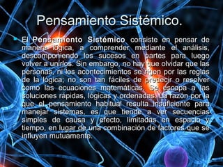 Pensamiento Sistémico.Pensamiento Sistémico.
 ElEl Pensamiento SistémicoPensamiento Sistémico consiste en pensar deconsiste en pensar de
manera lógica, a comprender mediante el análisis,manera lógica, a comprender mediante el análisis,
descomponiendo los sucesos en partes para luegodescomponiendo los sucesos en partes para luego
volver a unirlos. Sin embargo, no hay que olvidar que lasvolver a unirlos. Sin embargo, no hay que olvidar que las
personas, ni los acontecimientos se rigen por las reglaspersonas, ni los acontecimientos se rigen por las reglas
de la lógica; no son tan fáciles de predecir o resolverde la lógica; no son tan fáciles de predecir o resolver
como las ecuaciones matemáticas. Se escapa a lascomo las ecuaciones matemáticas. Se escapa a las
soluciones rápidas, lógicas y ordenadas. La razón por lasoluciones rápidas, lógicas y ordenadas. La razón por la
que el pensamiento habitual resulta insuficiente paraque el pensamiento habitual resulta insuficiente para
manejar sistemas, es que tiende a ver secuenciasmanejar sistemas, es que tiende a ver secuencias
simples de causa y efecto, limitadas en espacio ysimples de causa y efecto, limitadas en espacio y
tiempo, en lugar de una combinación de factores que setiempo, en lugar de una combinación de factores que se
influyen mutuamente.influyen mutuamente.
 