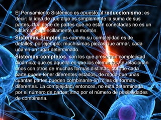  El Pensamiento Sistémico es opuesto alEl Pensamiento Sistémico es opuesto al reduccionismoreduccionismo; es; es
decir: la idea de que algo es simplemente la suma de susdecir: la idea de que algo es simplemente la suma de sus
partes. Una serie de partes que no están conectadas no es unpartes. Una serie de partes que no están conectadas no es un
sistema, es sencillamente un montón.sistema, es sencillamente un montón.
 Sistemas SimplesSistemas Simples es cuando su complejidad es dees cuando su complejidad es de
detalles; por ejemplo: muchísimas piezas que armar, cadadetalles; por ejemplo: muchísimas piezas que armar, cada
una en un lugar determinado.una en un lugar determinado.
 Sistemas complejosSistemas complejos , son los que presentan complejidad, son los que presentan complejidad
dinámica; que es aquella en que los elementos se relacionandinámica; que es aquella en que los elementos se relacionan
unos con otros de muchas formas distintas, porque cadaunos con otros de muchas formas distintas, porque cada
parte puede tener diferentes estados, de modo que unasparte puede tener diferentes estados, de modo que unas
cuantas partes pueden combinarse en miles de formascuantas partes pueden combinarse en miles de formas
diferentes. La complejidad, entonces, no está determinadadiferentes. La complejidad, entonces, no está determinada
por el número de partes, sino por el número de posibilidadespor el número de partes, sino por el número de posibilidades
de combinarla.de combinarla.
 