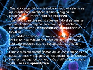  Cuando los cambios registrados en todo el sistema seCuando los cambios registrados en todo el sistema se
realimenta para amplificar el cambio original, serealimenta para amplificar el cambio original, se
denominadenomina realimentación de refuerzorealimentación de refuerzo
 cuando los cambios registrados en todo el sistema secuando los cambios registrados en todo el sistema se
opone al cambio original para amortiguar el efecto, loopone al cambio original para amortiguar el efecto, lo
denominamosdenominamos realimentación de compensaciónrealimentación de compensación oo
negativanegativa
 LaLa ProalimentaciónProalimentación es cuando el efecto anticipadoes cuando el efecto anticipado
del futuro, que todavía no ha tenido lugar, genera ladel futuro, que todavía no ha tenido lugar, genera la
causa del presente que, de no ser así, no se hubieracausa del presente que, de no ser así, no se hubiera
producidoproducido
 Cuanto más consciente somos de las consecuencias deCuanto más consciente somos de las consecuencias de
nuestros actos y más activos nos percibimos a nosotrosnuestros actos y más activos nos percibimos a nosotros
mismos, en lugar de pasivos, más gratificante resulta lamismos, en lugar de pasivos, más gratificante resulta la
vida. Ese es elvida. Ese es el aprendizaje.aprendizaje.
 