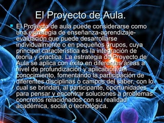 El Proyecto de Aula.El Proyecto de Aula.
 El Proyecto de aula puede considerarse comoEl Proyecto de aula puede considerarse como
una estrategia de enseñanza-aprendizaje-una estrategia de enseñanza-aprendizaje-
evaluación que puede desarrollarseevaluación que puede desarrollarse
individualmente o en pequeños grupos, cuyaindividualmente o en pequeños grupos, cuya
principal característica es la integración deprincipal característica es la integración de
teoría y practica. La estrategia de Proyecto deteoría y practica. La estrategia de Proyecto de
Aula se aplica con éxito en diferentes áreas aAula se aplica con éxito en diferentes áreas a
nivel de profundización y aplicación delnivel de profundización y aplicación del
conocimiento, fomentando la participación deconocimiento, fomentando la participación de
diferentes disciplinas o campos del saber, con lodiferentes disciplinas o campos del saber, con lo
cual se brindan, al participante, oportunidadescual se brindan, al participante, oportunidades
para pensar y encontrar soluciones a problemaspara pensar y encontrar soluciones a problemas
concretos relacionados con su realidadconcretos relacionados con su realidad
académica, social o tecnológica.académica, social o tecnológica.
 