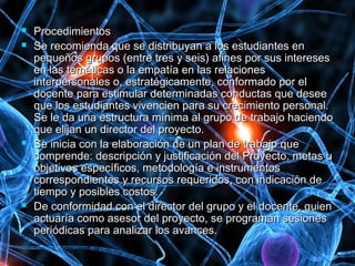  ProcedimientosProcedimientos
 Se recomienda que se distribuyan a los estudiantes enSe recomienda que se distribuyan a los estudiantes en
pequeños grupos (entre tres y seis) afines por sus interesespequeños grupos (entre tres y seis) afines por sus intereses
en las temáticas o la empatía en las relacionesen las temáticas o la empatía en las relaciones
interpersonales o, estratégicamente, conformado por elinterpersonales o, estratégicamente, conformado por el
docente para estimular determinadas conductas que deseedocente para estimular determinadas conductas que desee
que los estudiantes vivencien para su crecimiento personal.que los estudiantes vivencien para su crecimiento personal.
Se le da una estructura mínima al grupo de trabajo haciendoSe le da una estructura mínima al grupo de trabajo haciendo
que elijan un director del proyecto.que elijan un director del proyecto.
 Se inicia con la elaboración de un plan de trabajo queSe inicia con la elaboración de un plan de trabajo que
comprende: descripción y justificación del Proyecto, metas ucomprende: descripción y justificación del Proyecto, metas u
objetivos específicos, metodología e instrumentosobjetivos específicos, metodología e instrumentos
correspondientes y recursos requeridos, con indicación decorrespondientes y recursos requeridos, con indicación de
tiempo y posibles costos.tiempo y posibles costos.
 De conformidad con el director del grupo y el docente, quienDe conformidad con el director del grupo y el docente, quien
actuaría como asesor del proyecto, se programan sesionesactuaría como asesor del proyecto, se programan sesiones
periódicas para analizar los avances.periódicas para analizar los avances.
 