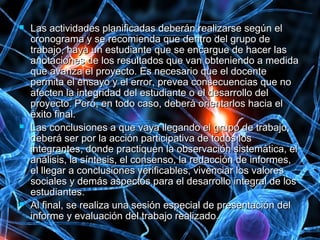  Las actividades planificadas deberán realizarse según elLas actividades planificadas deberán realizarse según el
cronograma y se recomienda que dentro del grupo decronograma y se recomienda que dentro del grupo de
trabajo, haya un estudiante que se encargue de hacer lastrabajo, haya un estudiante que se encargue de hacer las
anotaciones de los resultados que van obteniendo a medidaanotaciones de los resultados que van obteniendo a medida
que avanza el proyecto. Es necesario que el docenteque avanza el proyecto. Es necesario que el docente
permita el ensayo y el error, prevea consecuencias que nopermita el ensayo y el error, prevea consecuencias que no
afecten la integridad del estudiante o el desarrollo delafecten la integridad del estudiante o el desarrollo del
proyecto. Pero, en todo caso, deberá orientarlos hacia elproyecto. Pero, en todo caso, deberá orientarlos hacia el
éxito final.éxito final.
 Las conclusiones a que vaya llegando el grupo de trabajo,Las conclusiones a que vaya llegando el grupo de trabajo,
deberá ser por la acción participativa de todos losdeberá ser por la acción participativa de todos los
integrantes, donde practiquen la observación sistemática, elintegrantes, donde practiquen la observación sistemática, el
análisis, la síntesis, el consenso, la redacción de informes,análisis, la síntesis, el consenso, la redacción de informes,
el llegar a conclusiones verificables, vivenciar los valoresel llegar a conclusiones verificables, vivenciar los valores
sociales y demás aspectos para el desarrollo integral de lossociales y demás aspectos para el desarrollo integral de los
estudiantes.estudiantes.
 Al final, se realiza una sesión especial de presentación delAl final, se realiza una sesión especial de presentación del
informe y evaluación del trabajo realizado.informe y evaluación del trabajo realizado.
 