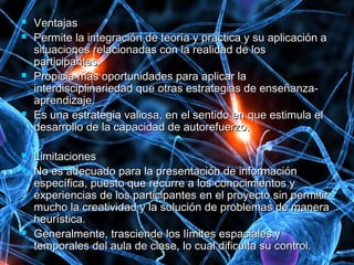  VentajasVentajas
 Permite la integración de teoría y práctica y su aplicación aPermite la integración de teoría y práctica y su aplicación a
situaciones relacionadas con la realidad de lossituaciones relacionadas con la realidad de los
participantes.participantes.
 Propicia más oportunidades para aplicar laPropicia más oportunidades para aplicar la
interdisciplinariedad que otras estrategias de enseñanza-interdisciplinariedad que otras estrategias de enseñanza-
aprendizaje.aprendizaje.
 Es una estrategia valiosa, en el sentido en que estimula elEs una estrategia valiosa, en el sentido en que estimula el
desarrollo de la capacidad de autorefuerzo.desarrollo de la capacidad de autorefuerzo.
 LimitacionesLimitaciones
 No es adecuado para la presentación de informaciónNo es adecuado para la presentación de información
específica, puesto que recurre a los conocimientos yespecífica, puesto que recurre a los conocimientos y
experiencias de los participantes en el proyecto sin permitirexperiencias de los participantes en el proyecto sin permitir
mucho la creatividad y la solución de problemas de maneramucho la creatividad y la solución de problemas de manera
heurística.heurística.
 Generalmente, trasciende los límites espaciales yGeneralmente, trasciende los límites espaciales y
temporales del aula de clase, lo cual dificulta su control.temporales del aula de clase, lo cual dificulta su control.
 