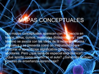 MAPAS CONCEPTUALES
Los mapas conceptuales aparecen con frecuencia en
textos, libros, cursos, materiales didácticos, etc.; este
término se asocia con las ideas de la reciente reforma
educativa y se presenta como un instrumento para
procurar el aprendizaje significativo de los contenidos
escolares. Pero ¿qué tiene de especial esta técnica? ;
¿Qué aporta como recurso en el aula? ¿Garantiza un buen
proceso de enseñanza-aprendizaje?
 