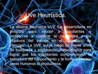 Uve Heurística.
La técnica heurística UVE fue desarrollada en
principio para ayudar a estudiantes y
profesores a clarificar la naturaleza y los
objetivos del trabajo en el laboratorio de
ciencias". La UVE surge luego de veinte años
de búsqueda y exploración metodológica para
lograr que los estudiantes comprendieran la
estructura del conocimiento y la forma como los
seres humanos lo producimos.
 