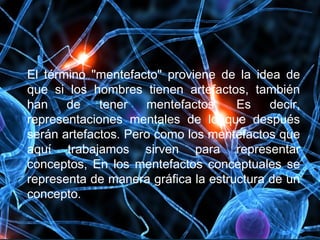 El término "mentefacto" proviene de la idea de
que si los hombres tienen artefactos, también
han de tener mentefactos. Es decir,
representaciones mentales de lo que después
serán artefactos. Pero como los mentefactos que
aquí trabajamos sirven para representar
conceptos, En los mentefactos conceptuales se
representa de manera gráfica la estructura de un
concepto.
 