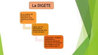 La DIGETE 
Es un órgano del 
Ministerio de 
Educación cuyo 
objetivo principal 
es: 
Lograr que las 
instituciones 
educativas del Perú 
a nivel nacional 
se apropien, integren, 
aprovechen y 
produzcan haciendo 
uso de las TIC/recursos 
tecnológicos con los 
que cuenta cada I.E. 
 