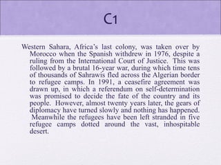 C1
Western Sahara, Africa’s last colony, was taken over by
Morocco when the Spanish withdrew in 1976, despite a
ruling from the International Court of Justice. This was
followed by a brutal 16-year war, during which time tens
of thousands of Sahrawis fled across the Algerian border
to refugee camps. In 1991, a ceasefire agreement was
drawn up, in which a referendum on self-determination
was promised to decide the fate of the country and its
people. However, almost twenty years later, the gears of
diplomacy have turned slowly and nothing has happened.
Meanwhile the refugees have been left stranded in five
refugee camps dotted around the vast, inhospitable
desert.
 