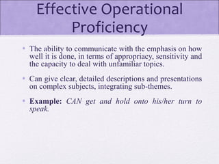 Effective Operational
Proficiency
• The ability to communicate with the emphasis on how
well it is done, in terms of appropriacy, sensitivity and
the capacity to deal with unfamiliar topics.
• Can give clear, detailed descriptions and presentations
on complex subjects, integrating sub-themes.
• Example: CAN get and hold onto his/her turn to
speak.
 