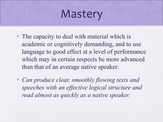 Mastery
• The capacity to deal with material which is
academic or cognitively demanding, and to use
language to good effect at a level of performance
which may in certain respects be more advanced
than that of an average native speaker.
• Can produce clear, smoothly flowing texts and
speeches with an effective logical structure and
read almost as quickly as a native speaker.
 